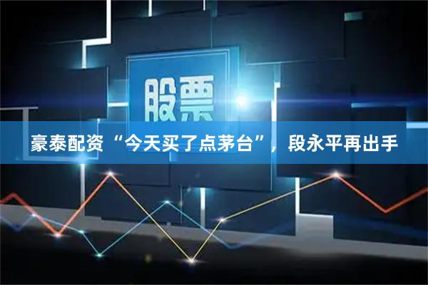 豪泰配资 “今天买了点茅台”，段永平再出手