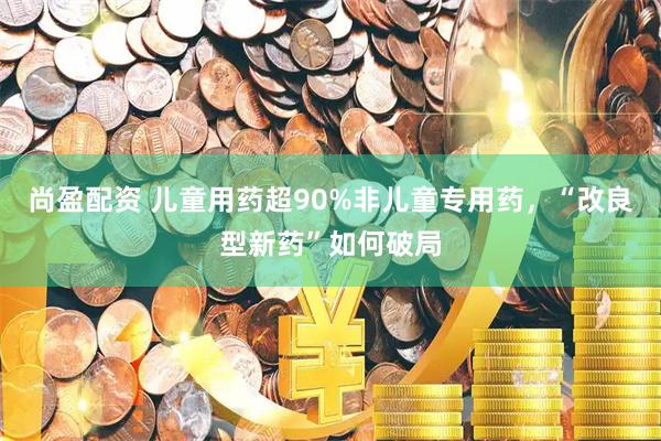 尚盈配资 儿童用药超90%非儿童专用药，“改良型新药”如何破局