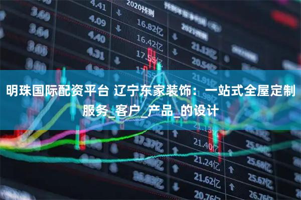 明珠国际配资平台 辽宁东家装饰：一站式全屋定制服务_客户_产品_的设计