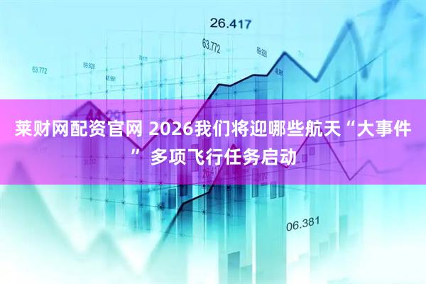 莱财网配资官网 2026我们将迎哪些航天“大事件” 多项飞行任务启动
