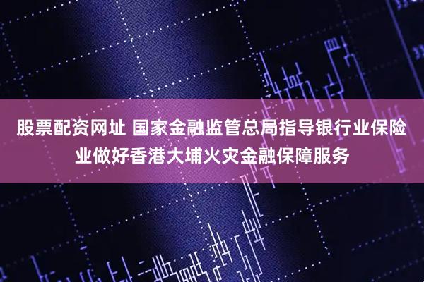 股票配资网址 国家金融监管总局指导银行业保险业做好香港大埔火灾金融保障服务