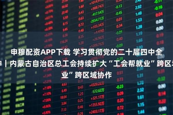 申穆配资APP下载 学习贯彻党的二十届四中全会精神｜内蒙古自治区总工会持续扩大“工会帮就业”跨区域协作