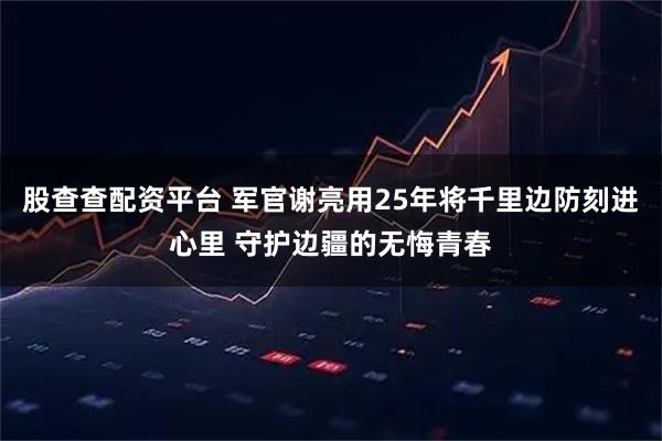 股查查配资平台 军官谢亮用25年将千里边防刻进心里 守护边疆的无悔青春