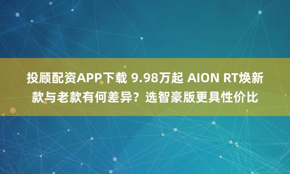 投顾配资APP下载 9.98万起 AION RT焕新款与老款有何差异?选智豪版更具性价比