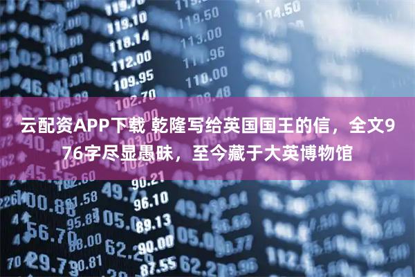 云配资APP下载 乾隆写给英国国王的信，全文976字尽显愚昧，至今藏于大英博物馆