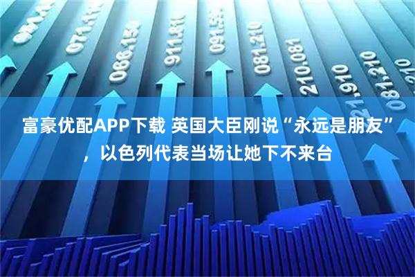 富豪优配APP下载 英国大臣刚说“永远是朋友”,以色列代表当场让她下不来台