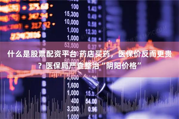 什么是股票配资平台 药店买药,医保价反而更贵?医保局严查整治“阴阳价格”