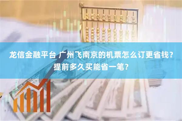 龙信金融平台 广州飞南京的机票怎么订更省钱？提前多久买能省一笔？