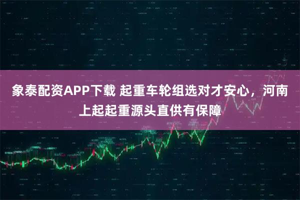 象泰配资APP下载 起重车轮组选对才安心，河南上起起重源头直供有保障