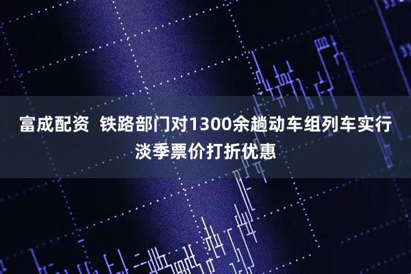 富成配资 铁路部门对1300余趟动车组列车实行淡季票价打折优惠