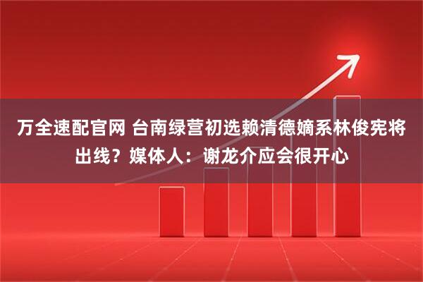 万全速配官网 台南绿营初选赖清德嫡系林俊宪将出线？媒体人：谢龙介应会很开心
