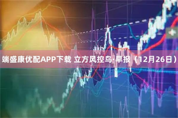 端盛康优配APP下载 立方风控鸟·早报（12月26日）