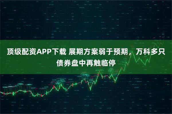 顶级配资APP下载 展期方案弱于预期，万科多只债券盘中再触临停