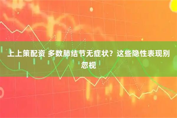 上上策配资 多数肺结节无症状？这些隐性表现别忽视