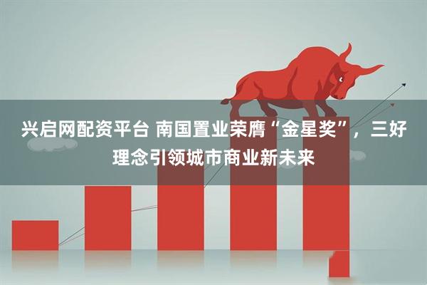 兴启网配资平台 南国置业荣膺“金星奖”,三好理念引领城市商业新未来
