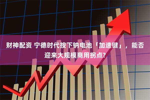 财神配资 宁德时代按下钠电池「加速键」，能否迎来大规模商用拐点?