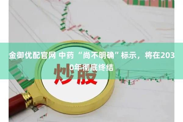 金御优配官网 中药 “尚不明确”标示，将在2030年彻底终结