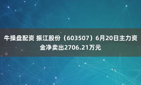 牛操盘配资 振江股份（603507）6月20日主力资金净卖出2706.21万元
