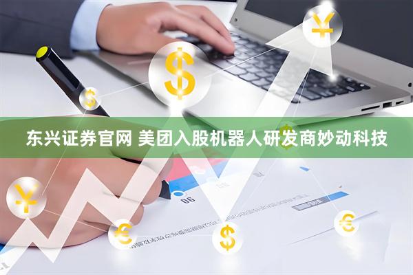 东兴证券官网 美团入股机器人研发商妙动科技