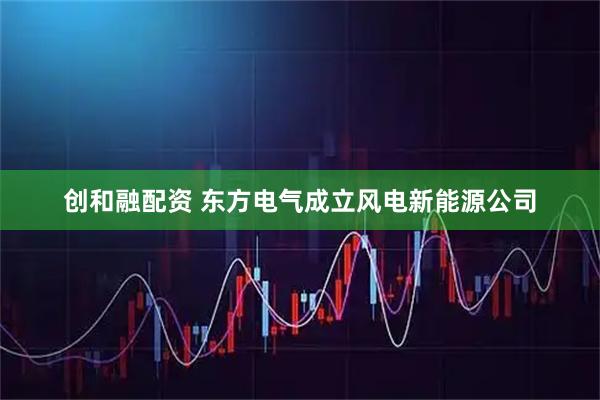 创和融配资 东方电气成立风电新能源公司