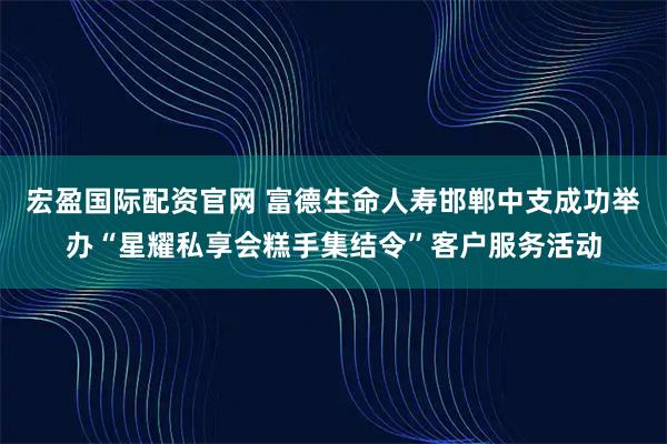 宏盈国际配资官网 富德生命人寿邯郸中支成功举办“星耀私享会糕手集结令”客户服务活动