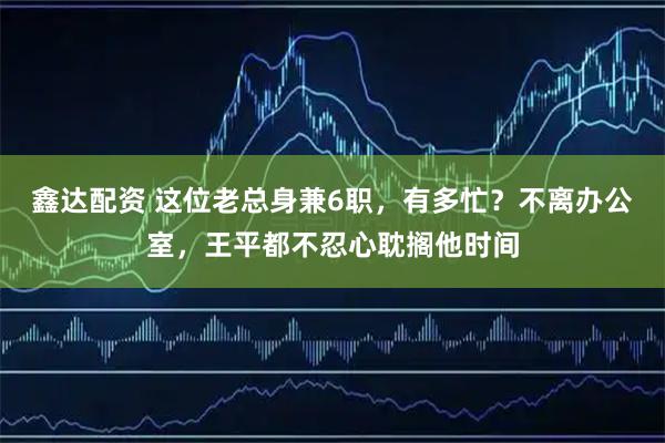 鑫达配资 这位老总身兼6职，有多忙？不离办公室，王平都不忍心耽搁他时间