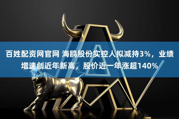 百姓配资网官网 海鸥股份实控人拟减持3%，业绩增速创近年新高，股价近一年涨超140%