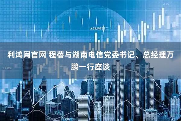 利鸿网官网 程蓓与湖南电信党委书记、总经理万鹏一行座谈