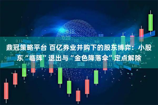 鼎冠策略平台 百亿券业并购下的股东博弈：小股东“临阵”退出与“金色降落伞”定点解除